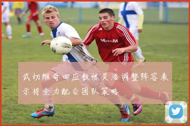 武切维奇回应教练灵活调整阵容表示将全力配合团队策略