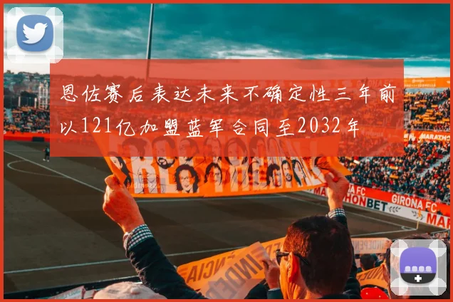 恩佐赛后表达未来不确定性三年前以121亿加盟蓝军合同至2032年