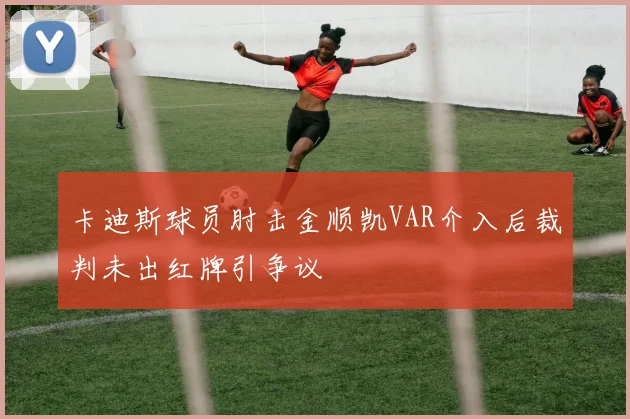 卡迪斯球员肘击金顺凯VAR介入后裁判未出红牌引争议