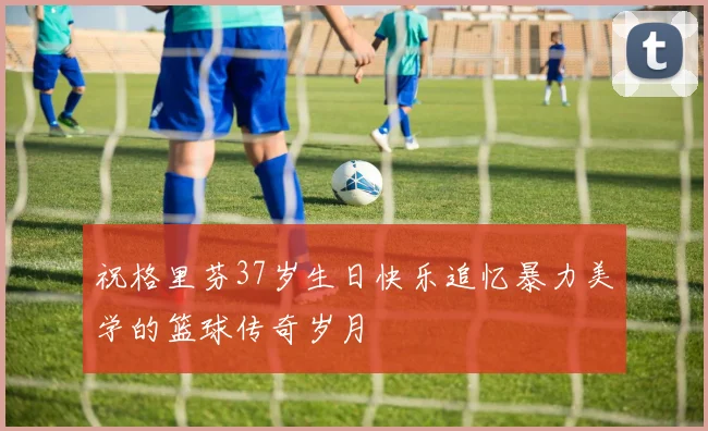 祝格里芬37岁生日快乐追忆暴力美学的篮球传奇岁月