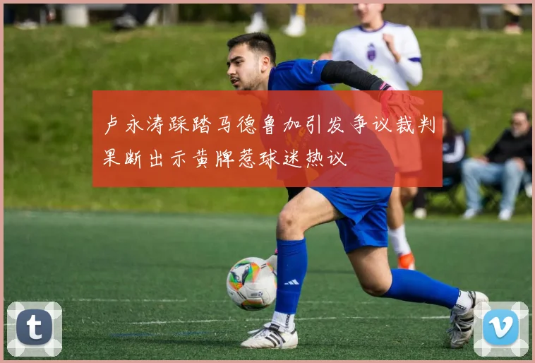 卢永涛踩踏马德鲁加引发争议裁判果断出示黄牌惹球迷热议
