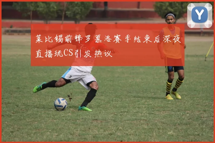 莱比锡前锋罗慕洛赛季结束后深夜直播玩CS引发热议