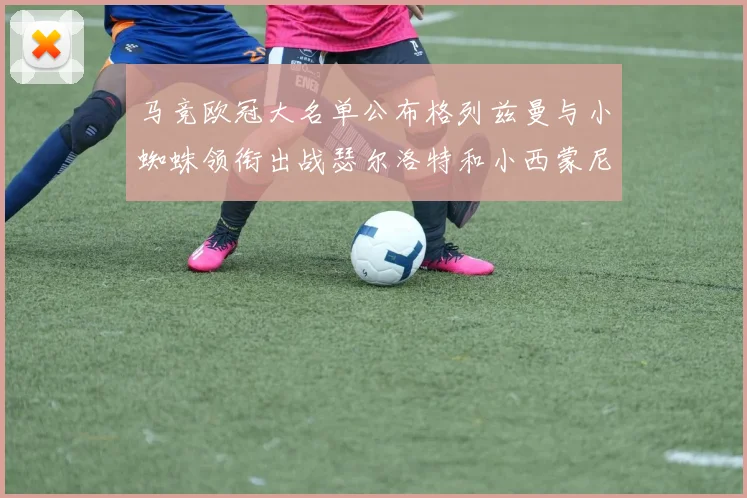 马竞欧冠大名单公布格列兹曼与小蜘蛛领衔出战瑟尔洛特和小西蒙尼在列