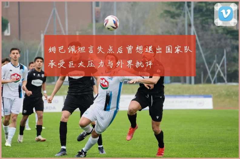 姆巴佩坦言失点后曾想退出国家队承受巨大压力与外界批评