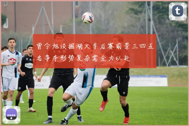 曾令旭谈掘湖火季后赛前景三四五名争夺形势复杂需全力以赴