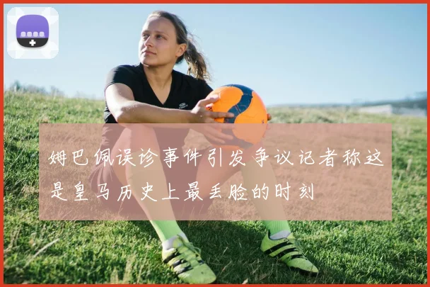 姆巴佩误诊事件引发争议记者称这是皇马历史上最丢脸的时刻