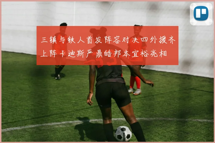 三镇与铁人首发阵容对决四外援齐上阵卡迪斯严鼎皓邦本宜裕亮相