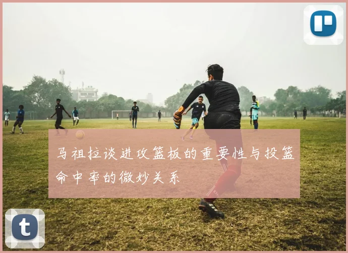 马祖拉谈进攻篮板的重要性与投篮命中率的微妙关系
