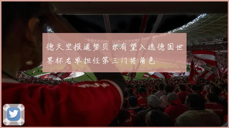 德天空报道努贝尔有望入选德国世界杯名单担任第三门将角色