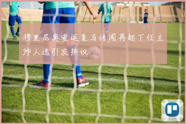 穆里尼奥重返皇马传闻再起下任主帅人选引发热议