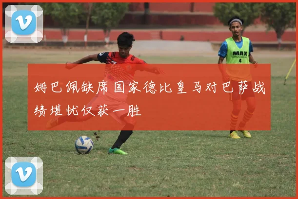 姆巴佩缺席国家德比皇马对巴萨战绩堪忧仅获一胜
