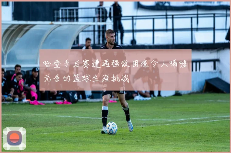 哈登季后赛遭遇强敌困境令人唏嘘无奈的篮球生涯挑战