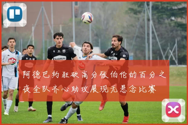 阿德巴约狂砍高分张伯伦的百分之夜全队齐心助攻展现无悬念比赛