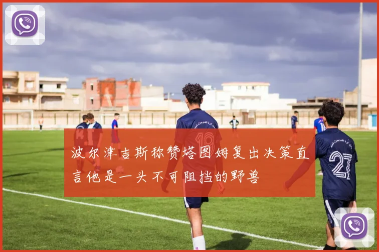 波尔津吉斯称赞塔图姆复出决策直言他是一头不可阻挡的野兽