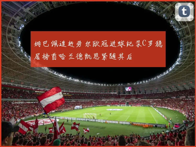 姆巴佩追赶劳尔欧冠进球纪录C罗稳居榜首哈兰德凯恩紧随其后