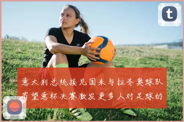 意大利总统接见国米与拉齐奥球队寄望意杯决赛激发更多人对足球的热爱