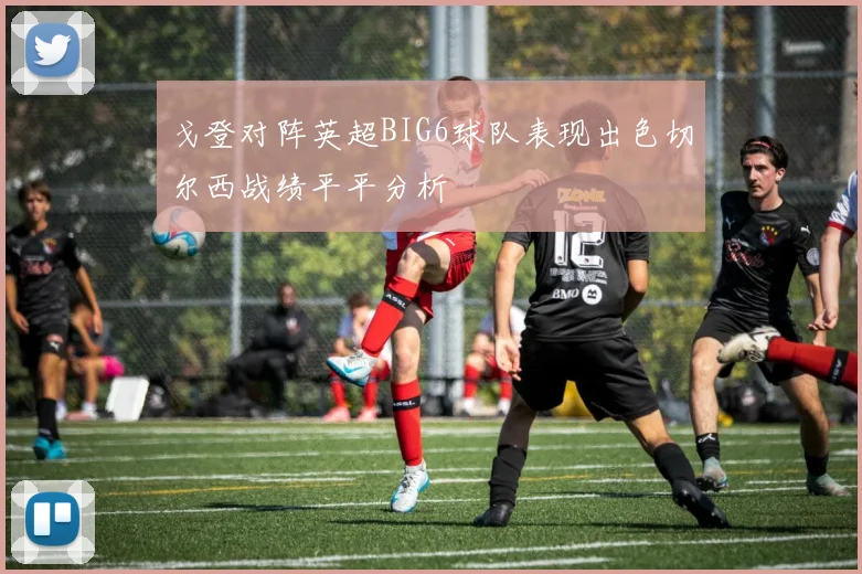 戈登对阵英超BIG6球队表现出色切尔西战绩平平分析