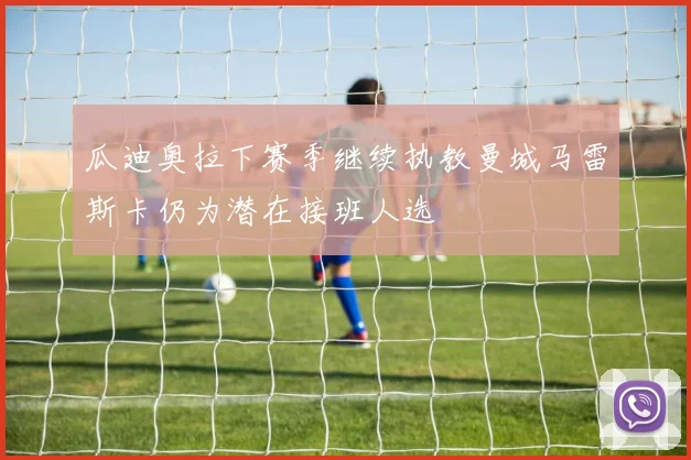 瓜迪奥拉下赛季继续执教曼城马雷斯卡仍为潜在接班人选