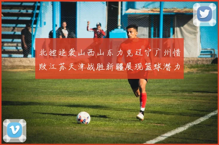北控逆袭山西山东力克辽宁广州惜败江苏天津战胜新疆展现篮球潜力赛精彩瞬间