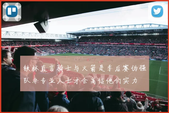 铁林直言骑士与火箭是季后赛伪强队非专业人士才会高估他们实力