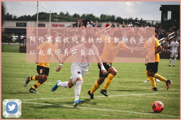 阿伦赛前收到老板短信激励我全力以赴展现真实自我