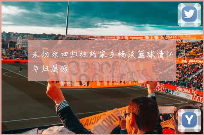 米切尔回归纽约家乡畅谈篮球情怀与归属感
